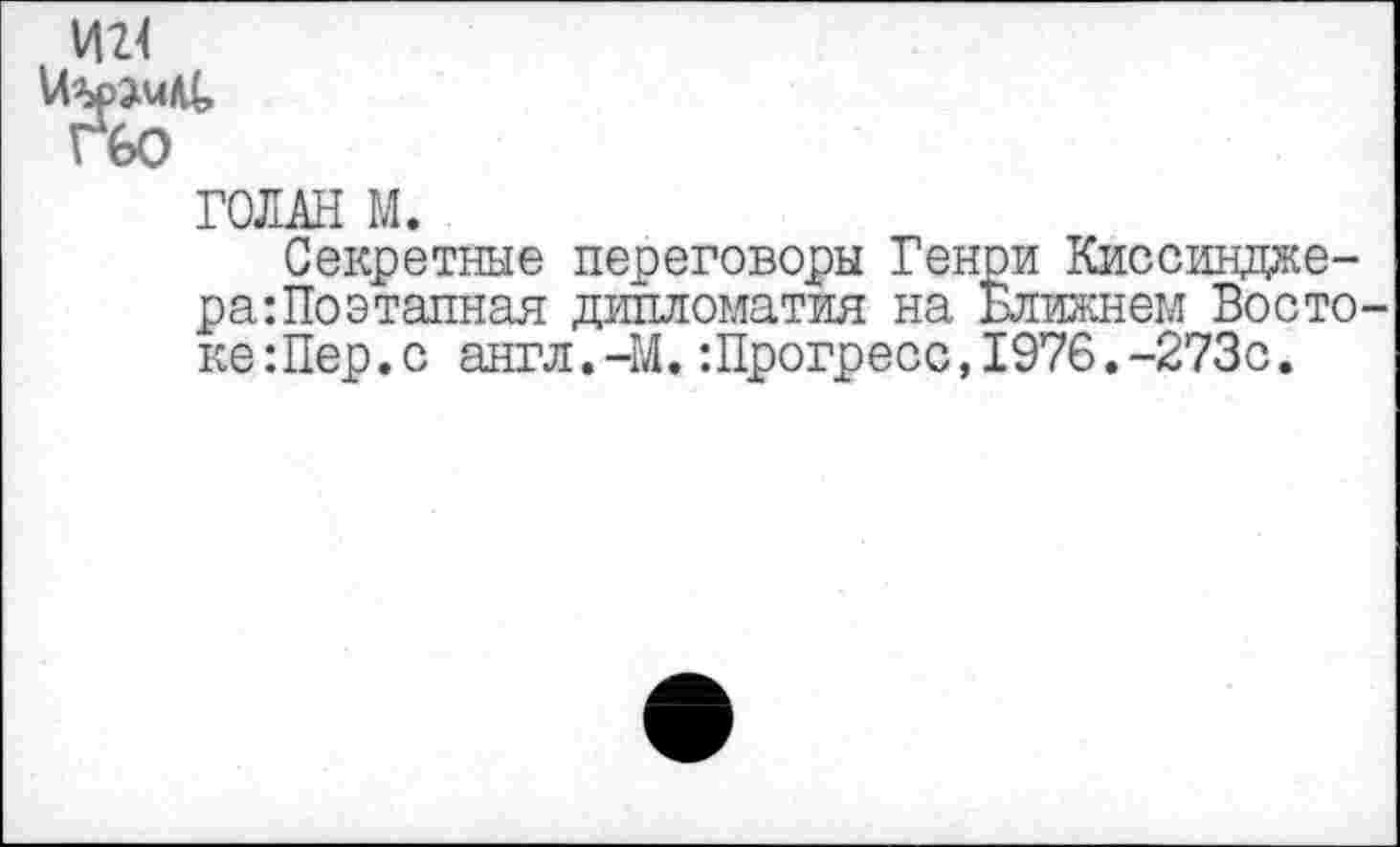 ﻿И2<
ГЪО
ГОЛАН М.
Секретные переговоры Генри Киссинджера: По этапная дипломатия на Ближнем Востоке :Пер.с англ.-М.:Прогресс,1976.-273с.